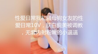 性爱日常我和骚母狗女友的性爱日常10V，肤白貌美被调教，无套内射粉嫩的小逼逼