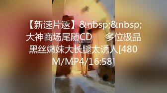 【新速片遞】&nbsp;&nbsp;大神商场尾随CD❤️多位极品黑丝嫩妹大长腿太诱人[480M/MP4/16:58]