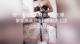 榜一大哥约炮拜金美女主播❤️家里操逼卫生间干到床上还一边和狼友互动