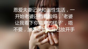 恩爱夫妻记录和谐性生活，一开始老婆还挡着脸吗，'老婆让我看下你高潮的样子'，唔不要，加速让她爽自己放开手！