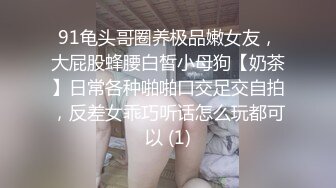 91龟头哥圈养极品嫩女友，大屁股蜂腰白皙小母狗【奶茶】日常各种啪啪口交足交自拍，反差女乖巧听话怎么玩都可以 (1)