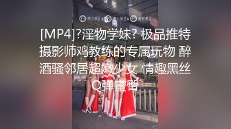 [MP4]?淫物学妹? 极品推特摄影师鸡教练的专属玩物 醉酒骚邻居超嫩少女 情趣黑丝Q弹蜜臀