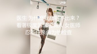 医生 为什麽我都射不出来？看著极度苦恼的病人 女医师忍不住亲自为他检查