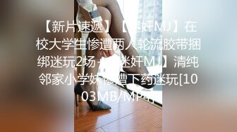 【新片速遞】【迷奸MJ】在校大学生惨遭两人轮流胶带捆绑迷玩2场+【迷奸MJ】清纯邻家小学妹惨遭下药迷玩[1003MB/MP4]