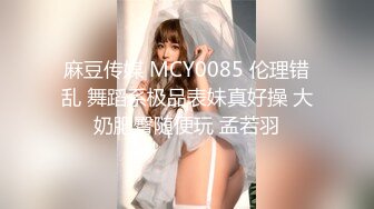 麻豆传媒 MCY0085 伦理错乱 舞蹈系极品表妹真好操 大奶肥臀随便玩 孟若羽