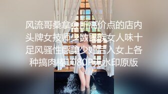 风流哥桑拿会所高价点的店内头牌女技师少数民族女人味十足风骚性感美少妇后入女上各种搞肉棒1080P无水印原版