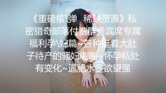 《重磅核\弹✿稀缺资源》私密猎奇部落付费群贵宾席专属福利孕\妇篇~各种挺着大肚子待产的骚妇啪啪~怀孕私处有变化~逼肥水多欲望强