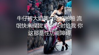 牛仔裤大奶美女吃鸡啪啪 流氓快来操我 啊啊快射给我 你这那是性功能障碍