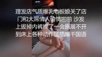 理发店气质爆乳老板娘关了店门和大屌情人偷情啪啪 沙发上拔掉内裤操了一会施展不开到床上各种动作猛插爆干国语!