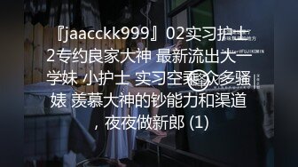 『jaacckk999』02实习护士2专约良家大神 最新流出大一学妹 小护士 实习空乘 众多骚婊 羡慕大神的钞能力和渠道，夜夜做新郎 (1)