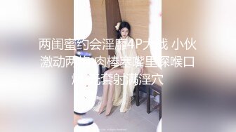 两闺蜜约会淫靡4P大战 小伙激动两炮 肉棒塞嘴里深喉口爆 无套射满淫穴