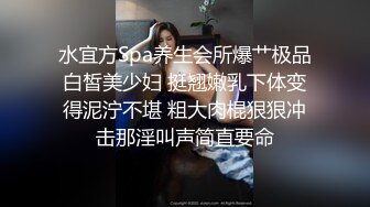 水宜方Spa养生会所爆艹极品白皙美少妇 挺翘嫩乳下体变得泥泞不堪 粗大肉棍狠狠冲击那淫叫声简直要命