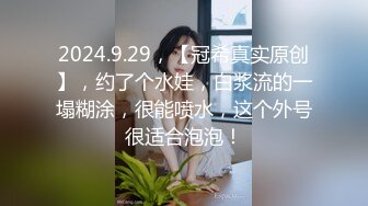 2024.9.29，【冠希真实原创】，约了个水娃，白浆流的一塌糊涂，很能喷水，这个外号很适合泡泡！