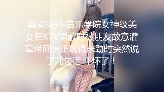 真实系列-音乐学院女神级美女在KTV唱歌时被朋友故意灌晕带回来正玩得来劲时突然说了几句话,吓坏了！