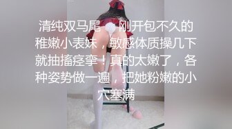 清纯双马尾❤️刚开包不久的稚嫩小表妹，敏感体质操几下就抽搐痉挛！真的太嫩了，各种姿势做一遍，把她粉嫩的小穴塞满