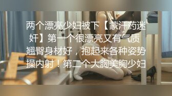 两个漂亮少妇被下【蒙汗药迷奸】第一个很漂亮又有气质 翘臀身材好，抱起来各种姿势操内射！第二个大胸美胸少妇