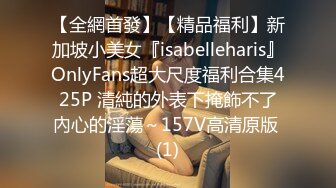 【全網首發】【精品福利】新加坡小美女『isabelleharis』OnlyFans超大尺度福利合集425P 清純的外表下掩飾不了內心的淫蕩～157V高清原版 (1)