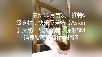 ⚫️⚫️最新10月首发！推特S级身材，快乐反差婊【Asian】大奶一线天美鲍，啪啪SM道具紫薇裸舞样样精通