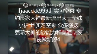 『jaacckk999』实习空乘 专约良家大神最新流出大一学妹 小护士 实习空乘 众多骚婊 羡慕大神的钞能力和渠道，夜夜做新郎4