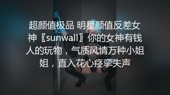 超颜值极品 明星颜值反差女神〖sunwall〗你的女神有钱人的玩物，气质风情万种小姐姐，直入花心痉挛失声