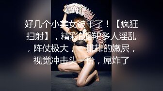 好几个小美女被干了！【疯狂扫射】，精彩的群P多人淫乱，阵仗极大，一排排的嫩屄，视觉冲击头一份，屌炸了