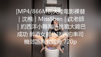 [MP4/866MB]大陸電影裸替｜沈樵｜MissShen｜沈老師｜約西洋小夥寓所挑戰大雞巴成功 醉酒女郎色誘網約車司機郊區無套猛肏 720p