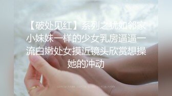 【破处见红】系列之犹如邻家小妹妹一样的少女乳房逼逼一流白嫩处女摸近镜头欣赏想操她的冲动