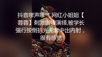 抖音嗲声嗲气,网红小姐姐【蓉蓉】刺激剧情演绎,被学长强行按倒扒光无套中出内射，很有感觉