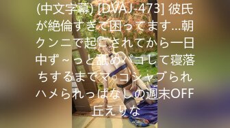 (中文字幕) [DVAJ-473] 彼氏が絶倫すぎて困ってます…朝クンニで起こされてから一日中ず～っと舐めパコして寝落ちするまでマ○コシャブられハメられっぱなしの週末OFF 丘えりな