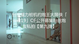 台湾强力桩机约炮王大屌侠「svet19」OF公开募集粉丝炮友私拍【第九弹】