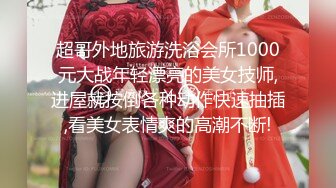 超哥外地旅游洗浴会所1000元大战年轻漂亮的美女技师,进屋就按倒各种动作快速抽插,看美女表情爽的高潮不断!