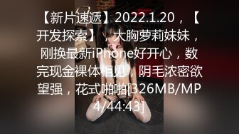 【新片速遞】2022.1.20，【开发探索】，大胸萝莉妹妹，刚换最新iPhone好开心，数完现金裸体相见，阴毛浓密欲望强，花式啪啪[326MB/MP4/44:43]