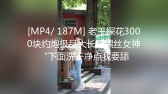 [MP4/ 187M] 老王探花3000块约炮极品大长腿黑丝女神“下面洗干净点我要舔