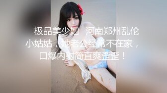 ✨极品美少妇✨河南郑州乱伦小姑姑，她老公经常不在家，口爆内射简直爽歪歪！