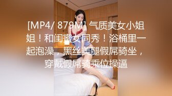 [MP4/ 879M] 气质美女小姐姐！和闺蜜女同秀！浴桶里一起泡澡，黑丝美腿假屌骑坐，穿戴假屌骑乘位操逼