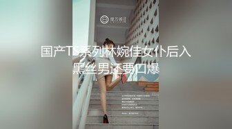 国产TS系列林婉佳女仆后入黑丝男还要口爆