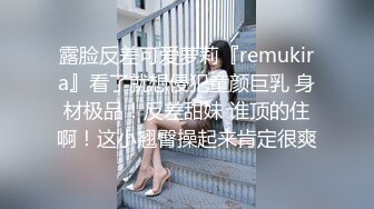 露脸反差可爱萝莉『remukira』看了就想侵犯童颜巨乳 身材极品！反差甜妹 谁顶的住啊！这小翘臀操起来肯定很爽