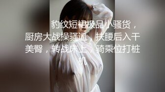 ❤️❤️豹纹短裙极品小骚货，厨房大战操骚逼，扶腰后入干美臀，转战床上，骑乘位打桩机