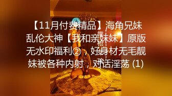 【11月付费精品】海角兄妹乱伦大神【我和亲妹妹】原版无水印福利②，好身材无毛靓妹被各种内射，对话淫荡 (1)