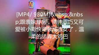 [MP4/ 980M]&nbsp;&nbsp;跟表妹开房，清纯乖巧又可爱被小哥快调教成欲女了，温柔的舔弄大鸡巴