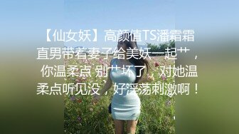 【仙女妖】高颜值TS潘霜霜 直男带着妻子给美妖一起艹，你温柔点 别艹坏了，对她温柔点听见没，好淫荡刺激啊！