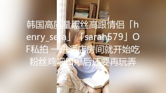 韩国高质量黑丝高跟情侣「henry_sera」「sarah579」OF私拍 一进酒店房间就开始吃粉丝鸡吧口爆后还要再玩弄