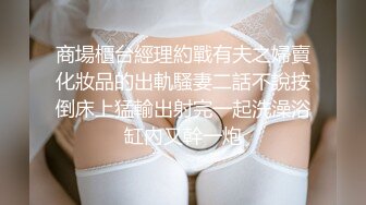 商場櫃台經理約戰有夫之婦賣化妝品的出軌騷妻二話不說按倒床上猛輸出射完一起洗澡浴缸內又幹一炮