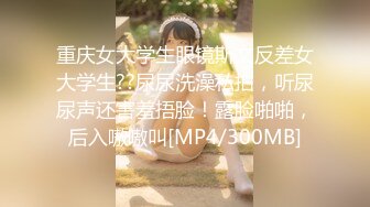 重庆女大学生眼镜斯文反差女大学生??尿尿洗澡私拍，听尿尿声还害羞捂脸！露脸啪啪，后入嗷嗷叫[MP4/300MB]