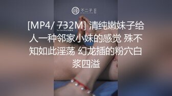 [MP4/ 732M] 清纯嫩妹子给人一种邻家小妹的感觉 殊不知如此淫荡 幻龙插的粉穴白浆四溢