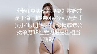 《贵在真实反差淫妻》露脸才是王道！推特网黄淫乱骚妻【吴小仙儿】私拍，绿帽癖老公找单男3P性爱内射露出相当精彩