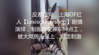 ⚫️⚫️反差母狗，上海OF红人【Lexiscandyshop】剧情演绎，制服校花兼职钟点工，被大屌房主强上，对话刺激