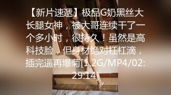 【新片速遞】极品G奶黑丝大长腿女神，被大哥连续干了一个多小时，很持久！虽然是高科技脸，但身材绝对杠杠滴，插完逼再爆菊[1.2G/MP4/02:29:14]