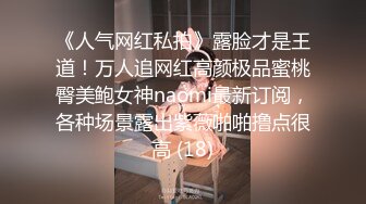 《人气网红私拍》露脸才是王道！万人追网红高颜极品蜜桃臀美鲍女神naomi最新订阅，各种场景露出紫薇啪啪撸点很高 (18)