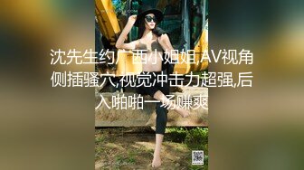 沈先生约广西小姐姐,AV视角侧插骚穴,视觉冲击力超强,后入啪啪一场赚爽